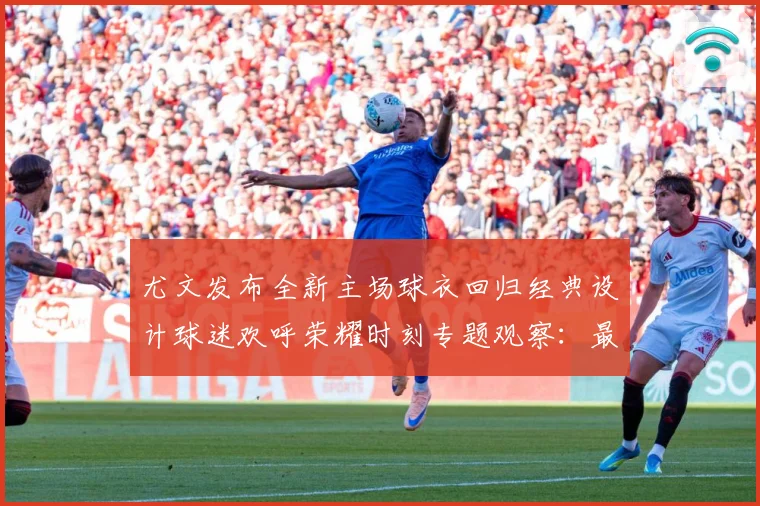 尤文发布全新主场球衣回归经典设计球迷欢呼荣耀时刻专题观察：最新赛事动态与深度分析
