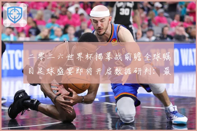 二零二六世界杯揭幕战前瞻全球瞩目足球盛宴即将开启数据研判：最新赛事动态与深度分析