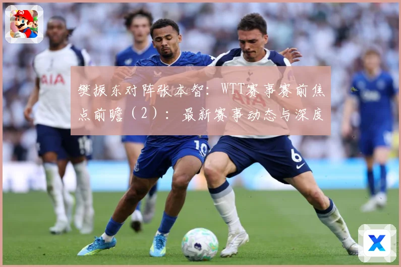 樊振东对阵张本智：WTT赛事赛前焦点前瞻（2）：最新赛事动态与深度分析