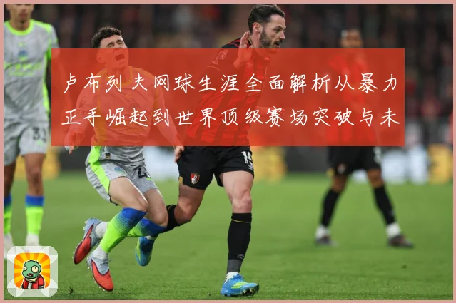 卢布列夫网球生涯全面解析从暴力正手崛起到世界顶级赛场突破与未来挑战：最新赛事动态与深度分析