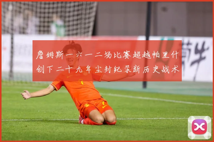 詹姆斯一六一二场比赛超越帕里什创下二十九年尘封纪录新历史战术观察：最新赛事动态与深度分析
