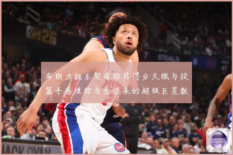 布朗力挺东契奇称其得分天赋与投篮手感堪称与生俱来的超级巨星数据研判：最新赛事动态与深度分析