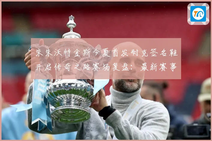 朱朱沃特金斯今夏首发耐克签名鞋开启传奇之路赛场复盘：最新赛事动态与深度分析