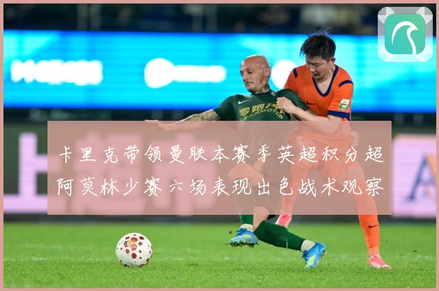 卡里克带领曼联本赛季英超积分超阿莫林少赛六场表现出色战术观察：最新赛事动态与深度分析