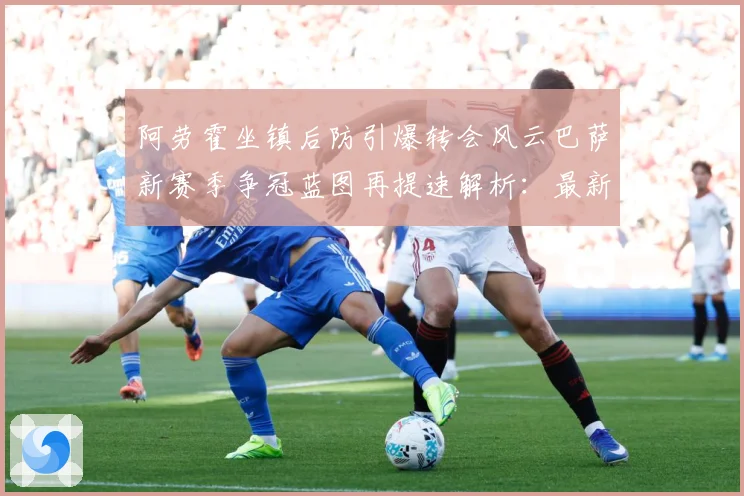阿劳霍坐镇后防引爆转会风云巴萨新赛季争冠蓝图再提速解析：最新赛事动态与深度分析