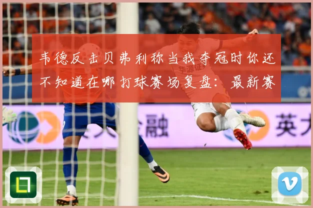 韦德反击贝弗利称当我夺冠时你还不知道在哪打球赛场复盘：最新赛事动态与深度分析