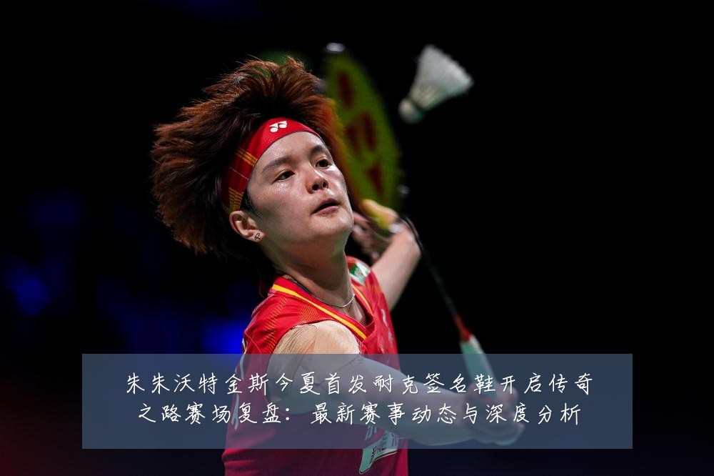 朱朱沃特金斯今夏首发耐克签名鞋开启传奇之路赛场复盘：最新赛事动态与深度分析