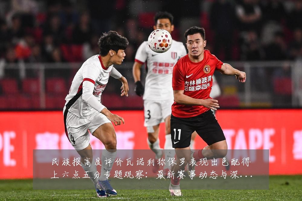民族报高度评价瓦诺利称保罗表现出色配得上六点五分专题观察：最新赛事动态与深度分析