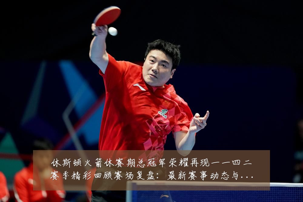 休斯顿火箭休赛期总冠军荣耀再现一一四二赛季精彩回顾赛场复盘:最新赛事动态与深度分析