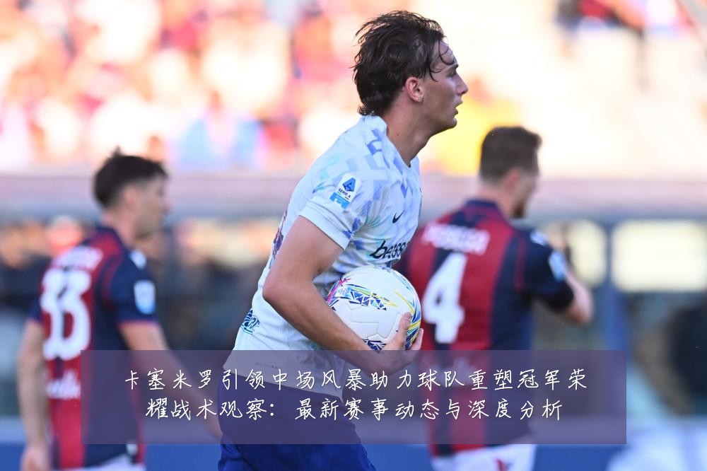 卡塞米罗引领中场风暴助力球队重塑冠军荣耀战术观察：最新赛事动态与深度分析