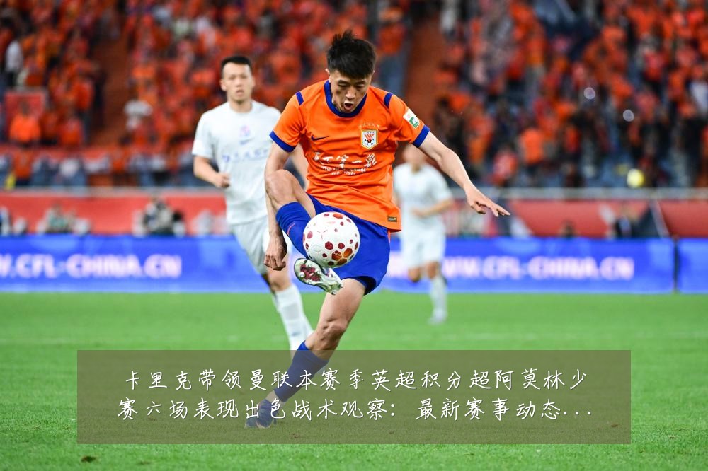 卡里克带领曼联本赛季英超积分超阿莫林少赛六场表现出色战术观察:最新赛事动态与深度分析