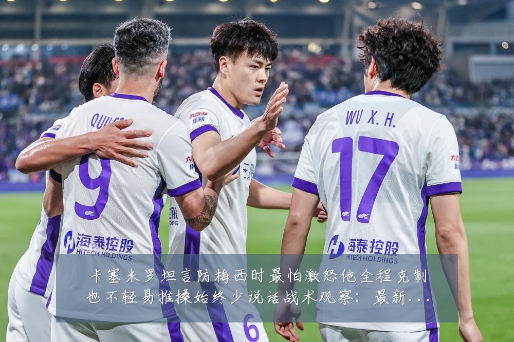 卡塞米罗坦言防梅西时最怕激怒他全程克制也不轻易推搡始终少说话战术观察:最新赛事动态与深度分析