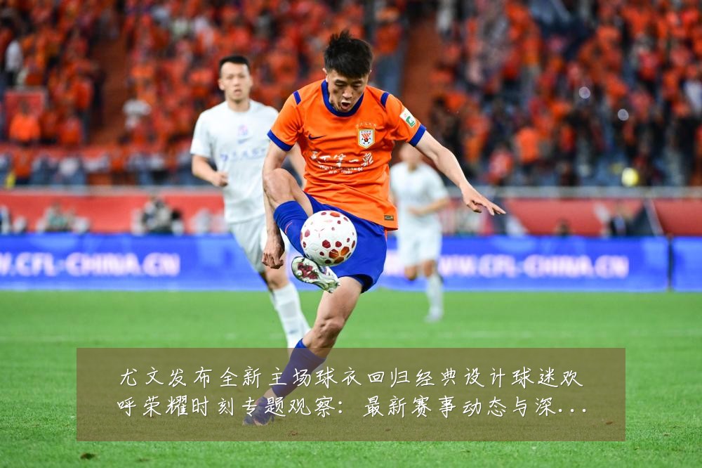 尤文发布全新主场球衣回归经典设计球迷欢呼荣耀时刻专题观察：最新赛事动态与深度分析